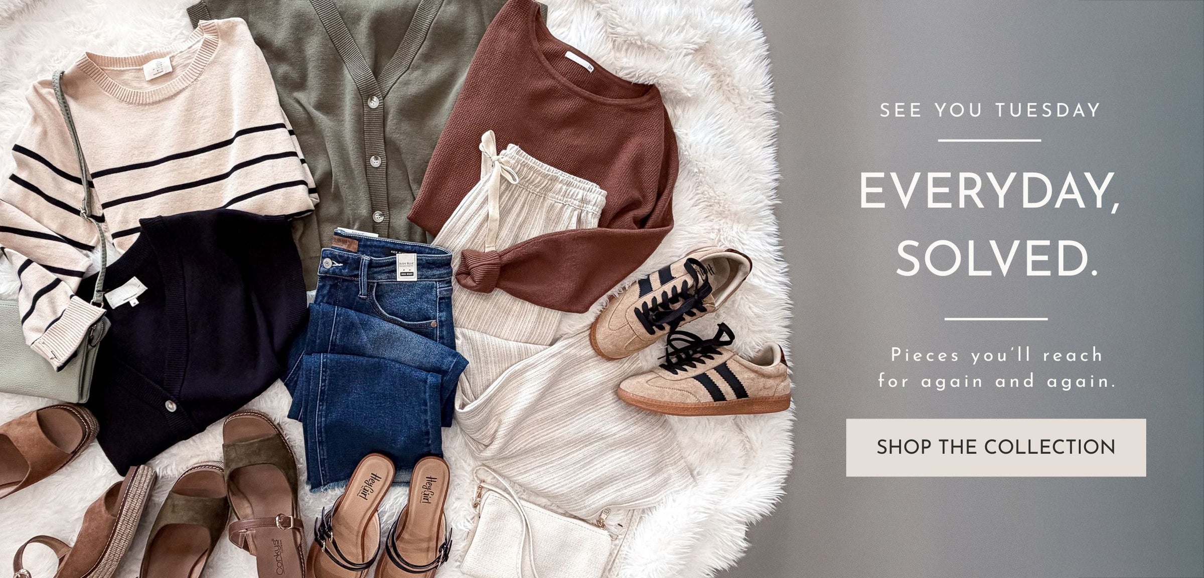 clothing flatlay in fall clors with corkys sneakers, wedges, and mules. linen blend pants, judy blue denim all on a faux fur background with words "see you tuesday, everyday, solved. Pieces you'll reach for again and again. Shop the collection"